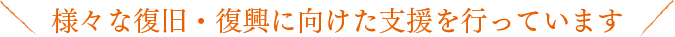 様々な復旧・復興に向けた支援を行っています